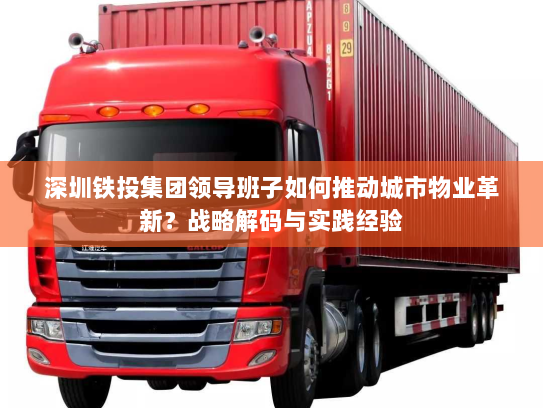深圳铁投集团领导班子如何推动城市物业革新?战略解码与实践经验 深圳铁投集团领导班子如何推动城市物业革新?战略解码与实践经验