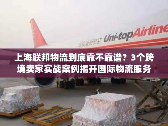 上海联邦物流到底靠不靠谱？3个跨境卖家实战案例揭开国际物流服务真相