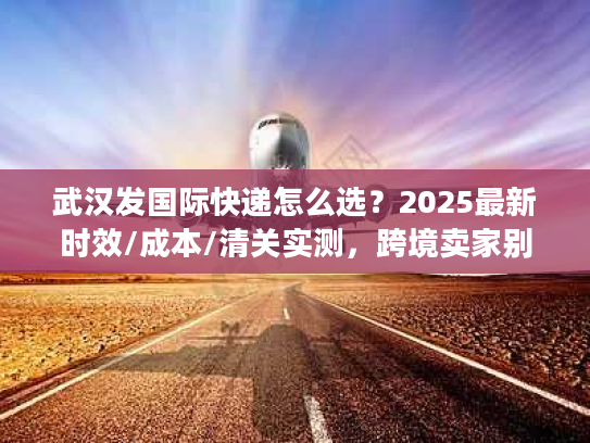 武汉发国际快递怎么选？2025最新时效/成本/清关实测，跨境卖家别再瞎撞