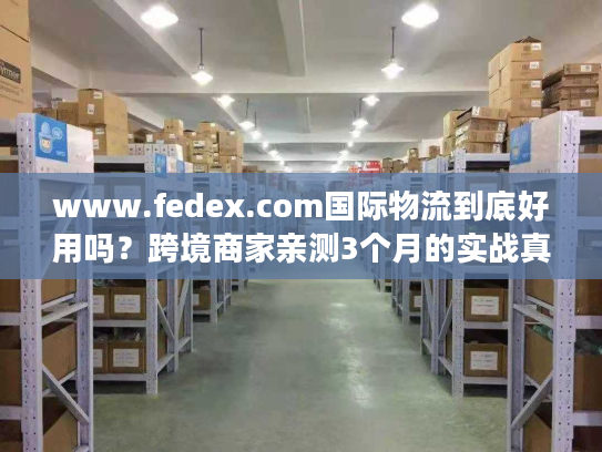 www.fedex.com国际物流到底好用吗?跨境商家亲测3个月的实战真相 www.fedex.com国际物流到底好用吗?跨境商家亲测3个月的实战真相