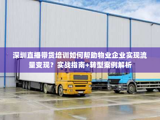 深圳直播带货培训如何帮助物业企业实现流量变现？实战指南+转型案例解析