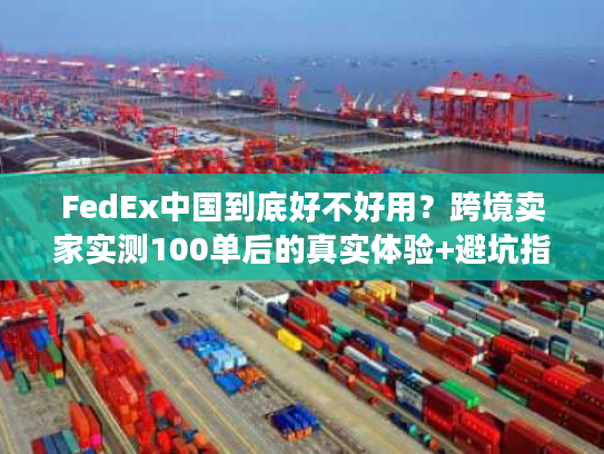FedEx中国到底好不好用？跨境卖家实测100单后的真实体验+避坑指南