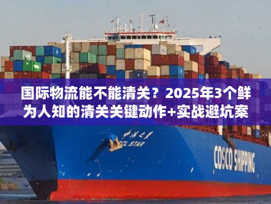 国际物流能不能清关？2025年3个鲜为人知的清关关键动作+实战避坑案例