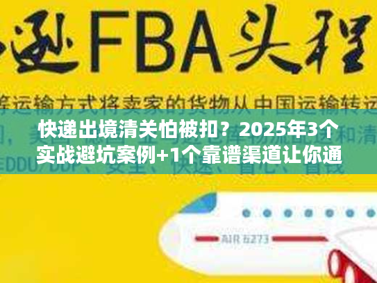 快递出境清关怕被扣?2025年3个实战避坑案例+1个靠谱渠道让你通关无忧 快递出境清关怕被扣?2025年3个实战避坑案例+1个靠谱渠道让你通关无忧