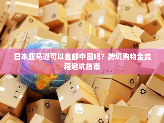 日本亚马逊可以直邮中国吗？跨境购物全流程避坑指南