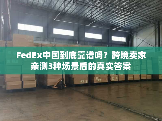 FedEx中国到底靠谱吗?跨境卖家亲测3种场景后的真实答案 FedEx中国到底靠谱吗?跨境卖家亲测3种场景后的真实答案