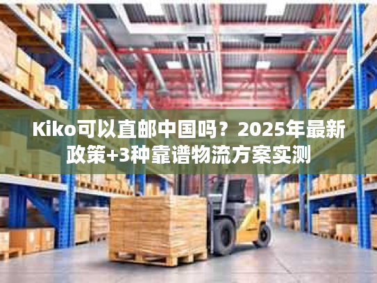 Kiko可以直邮中国吗？2025年最新政策+3种靠谱物流方案实测