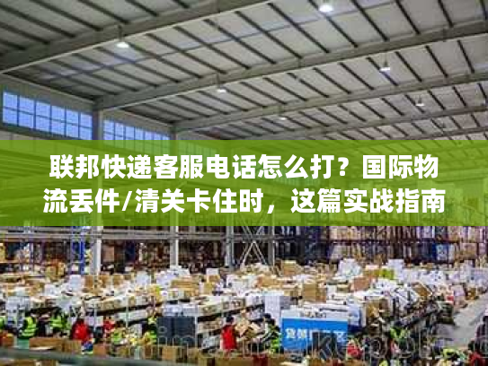 联邦快递客服电话怎么打？国际物流丢件/清关卡住时，这篇实战指南救过我的急！
