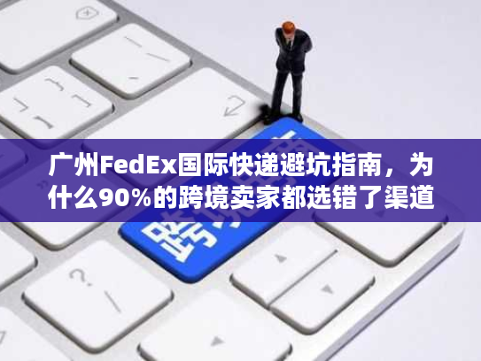 广州FedEx国际快递避坑指南，为什么90%的跨境卖家都选错了渠道？