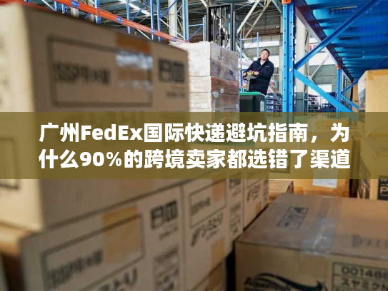 广州FedEx国际快递避坑指南，为什么90%的跨境卖家都选错了渠道？