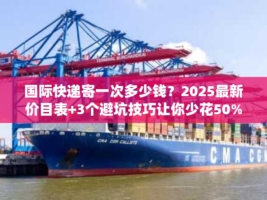 国际快递寄一次多少钱？2025最新价目表+3个避坑技巧让你少花50%