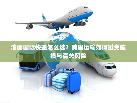 油画国际快递怎么选?跨国运输如何避免破损与清关风险 油画国际快递怎么选?跨国运输如何避免破损与清关风险