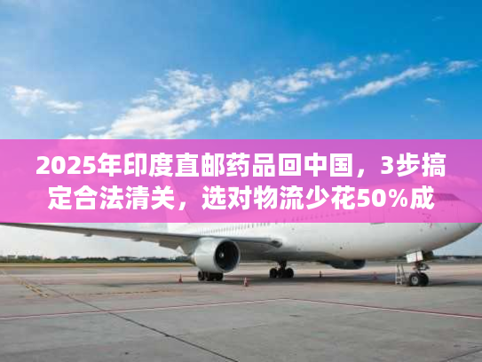 2025年印度直邮药品回中国，3步搞定合法清关，选对物流少花50%成本