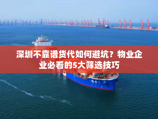 深圳不靠谱货代如何避坑？物业企业必看的5大筛选技巧