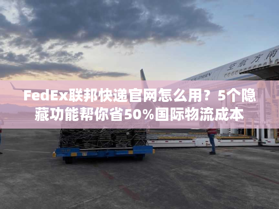 FedEx联邦快递官网怎么用？5个隐藏功能帮你省50%国际物流成本