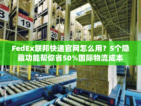 FedEx联邦快递官网怎么用？5个隐藏功能帮你省50%国际物流成本
