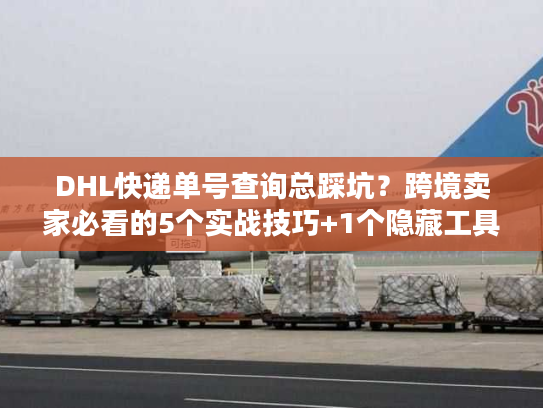 DHL快递单号查询总踩坑？跨境卖家必看的5个实战技巧+1个隐藏工具