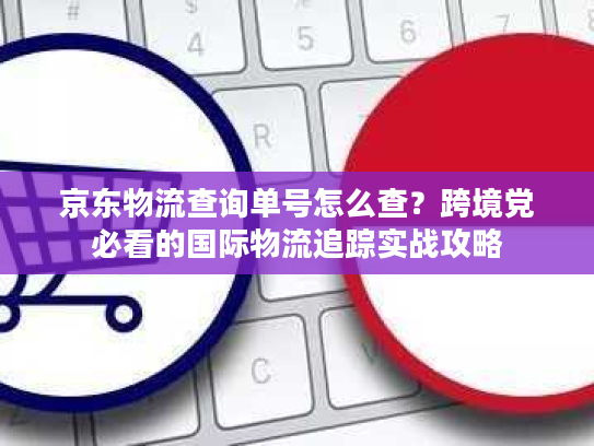 京东物流查询单号怎么查?跨境党必看的国际物流追踪实战攻略 京东物流查询单号怎么查?跨境党必看的国际物流追踪实战攻略