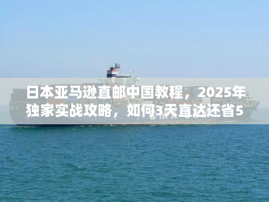 日本亚马逊直邮中国教程，2025年独家实战攻略，如何3天直达还省50%运费？