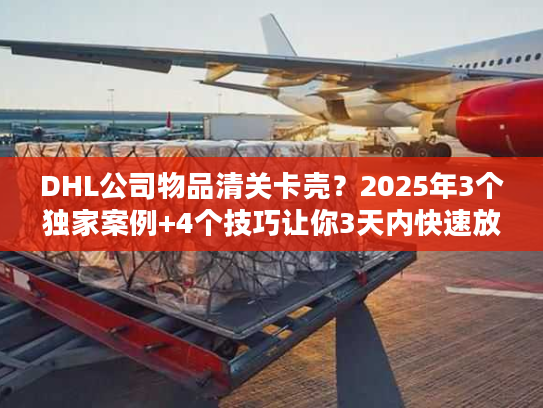 DHL公司物品清关卡壳？2025年3个独家案例+4个技巧让你3天内快速放行！