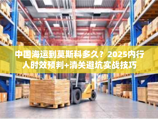 中国海运到莫斯科多久？2025内行人时效预判+清关避坑实战技巧