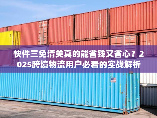 快件三免清关真的能省钱又省心？2025跨境物流用户必看的实战解析