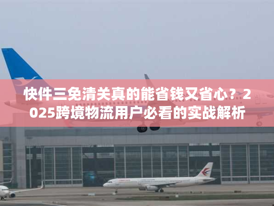 快件三免清关真的能省钱又省心？2025跨境物流用户必看的实战解析