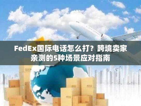 FedEx国际电话怎么打?跨境卖家亲测的5种场景应对指南 FedEx国际电话怎么打?跨境卖家亲测的5种场景应对指南