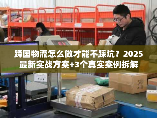 跨国物流怎么做才能不踩坑？2025最新实战方案+3个真实案例拆解