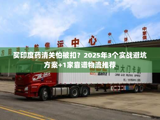 买印度药清关怕被扣？2025年3个实战避坑方案+1家靠谱物流推荐