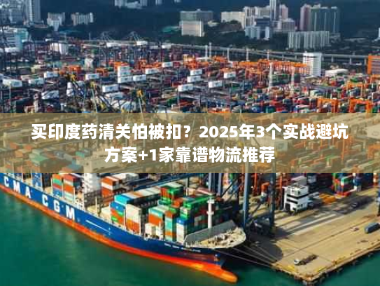 买印度药清关怕被扣？2025年3个实战避坑方案+1家靠谱物流推荐