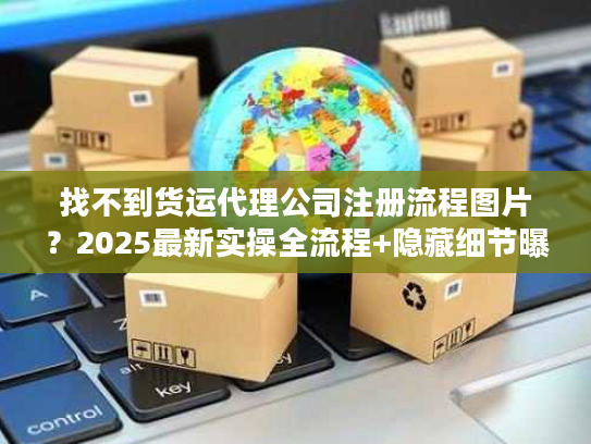 找不到货运代理公司注册流程图片？2025最新实操全流程+隐藏细节曝光