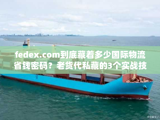 fedex.com到底藏着多少国际物流省钱密码？老货代私藏的3个实战技巧首次公开