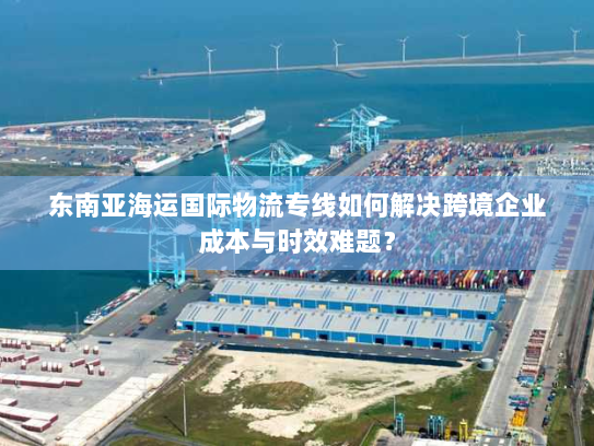 东南亚海运国际物流专线如何解决跨境企业成本与时效难题? 东南亚海运国际物流专线如何解决跨境企业成本与时效难题?