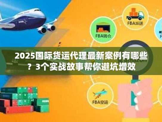 2025国际货运代理最新案例有哪些？3个实战故事帮你避坑增效