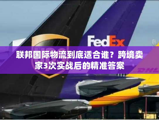 联邦国际物流到底适合谁？跨境卖家3次实战后的精准答案