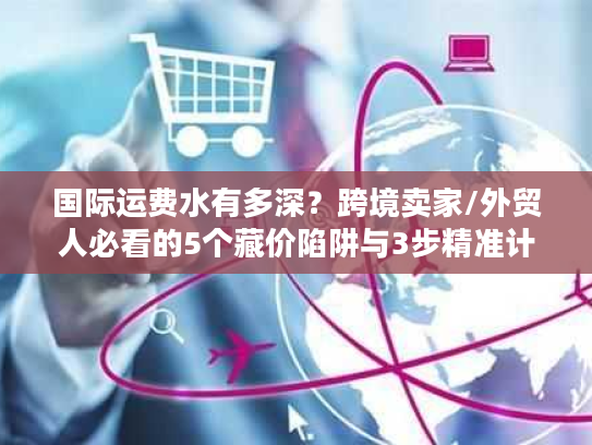 国际运费水有多深?跨境卖家/外贸人必看的5个藏价陷阱与3步精准计算法 国际运费水有多深?跨境卖家/外贸人必看的5个藏价陷阱与3步精准计算法