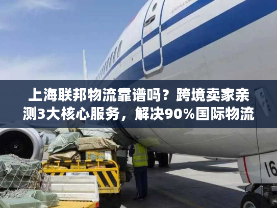 上海联邦物流靠谱吗？跨境卖家亲测3大核心服务，解决90%国际物流痛点