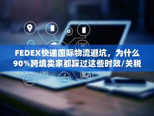 FEDEX快递国际物流避坑，为什么90%跨境卖家都踩过这些时效/关税雷？