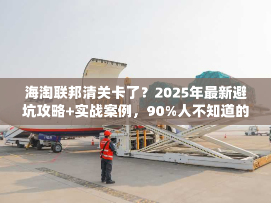 海淘联邦清关卡了？2025年最新避坑攻略+实战案例，90%人不知道的快速放行技巧