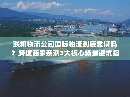 联邦物流公司国际物流到底靠谱吗?跨境商家亲测3大核心场景避坑指南 联邦物流公司国际物流到底靠谱吗?跨境商家亲测3大核心场景避坑指南