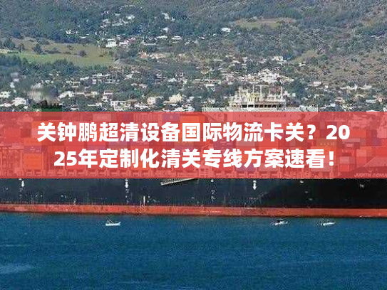 关钟鹏超清设备国际物流卡关？2025年定制化清关专线方案速看！
