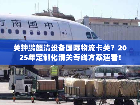 关钟鹏超清设备国际物流卡关？2025年定制化清关专线方案速看！