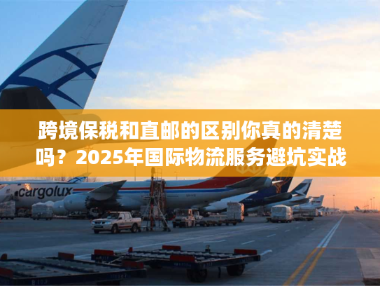 跨境保税和直邮的区别你真的清楚吗？2025年国际物流服务避坑实战