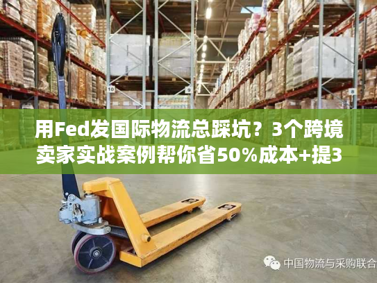 用Fed发国际物流总踩坑？3个跨境卖家实战案例帮你省50%成本+提3倍时效