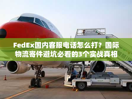 FedEx国内客服电话怎么打？国际物流寄件避坑必看的3个实战真相