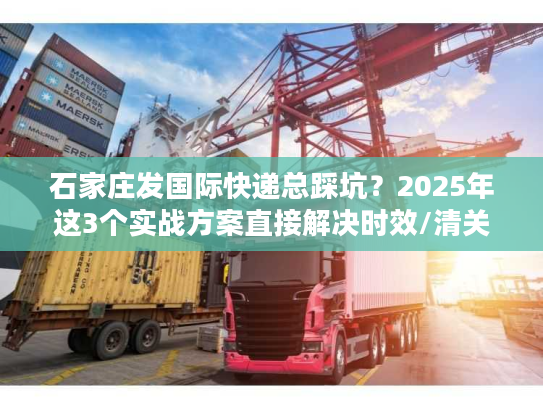 石家庄发国际快递总踩坑？2025年这3个实战方案直接解决时效/清关/成本痛点