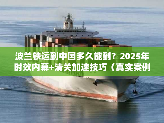 波兰铁运到中国多久能到？2025年时效内幕+清关加速技巧（真实案例揭秘）