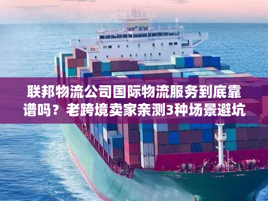 联邦物流公司国际物流服务到底靠谱吗？老跨境卖家亲测3种场景避坑指南