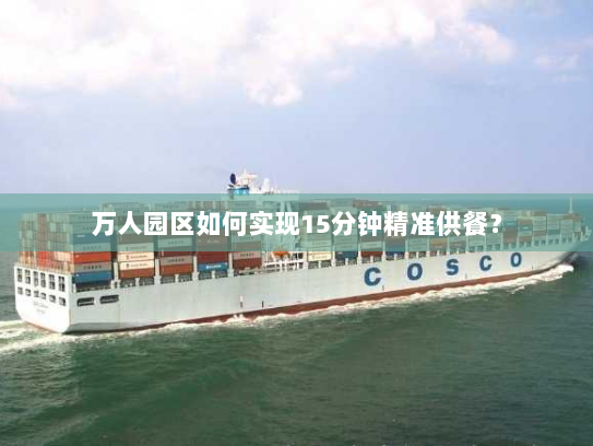 万人园区如何实现15分钟精准供餐? 万人园区如何实现15分钟精准供餐?